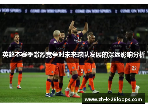 英超本赛季激烈竞争对未来球队发展的深远影响分析 英超本赛季激烈竞争对未来球队发展的深远影响分析