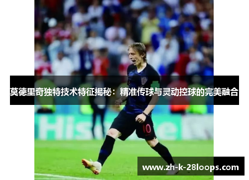 莫德里奇独特技术特征揭秘：精准传球与灵动控球的完美融合