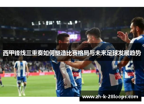西甲锋线三重奏如何塑造比赛格局与未来足球发展趋势