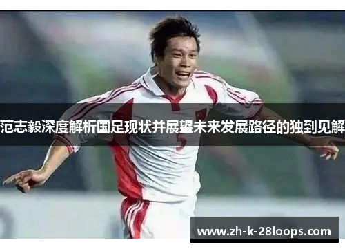 范志毅深度解析国足现状并展望未来发展路径的独到见解 范志毅深度解析国足现状并展望未来发展路径的独到见解