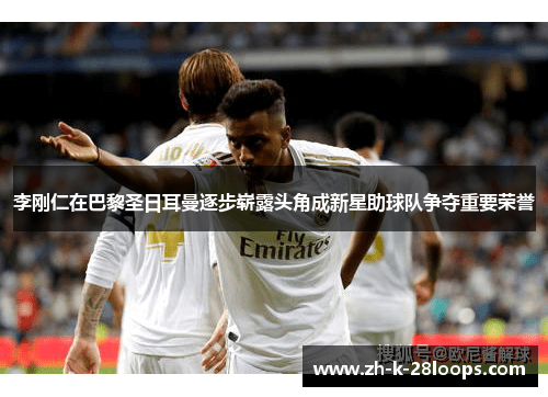 李刚仁在巴黎圣日耳曼逐步崭露头角成新星助球队争夺重要荣誉 李刚仁在巴黎圣日耳曼逐步崭露头角成新星助球队争夺重要荣誉