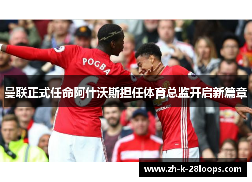 曼联正式任命阿什沃斯担任体育总监开启新篇章 曼联正式任命阿什沃斯担任体育总监开启新篇章