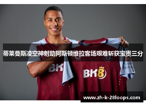 蒂莱曼斯凌空神射助阿斯顿维拉客场艰难斩获宝贵三分 蒂莱曼斯凌空神射助阿斯顿维拉客场艰难斩获宝贵三分