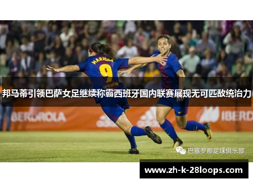 邦马蒂引领巴萨女足继续称霸西班牙国内联赛展现无可匹敌统治力