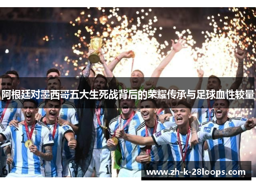 阿根廷对墨西哥五大生死战背后的荣耀传承与足球血性较量 阿根廷对墨西哥五大生死战背后的荣耀传承与足球血性较量