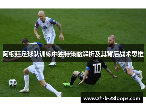 阿根廷足球队训练中独特策略解析及其背后战术思维