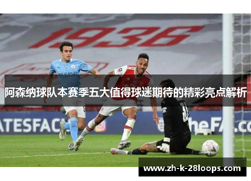 阿森纳球队本赛季五大值得球迷期待的精彩亮点解析