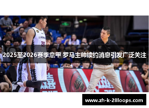 2025至2026赛季意甲 罗马主帅续约消息引发广泛关注 2025至2026赛季意甲 罗马主帅续约消息引发广泛关注